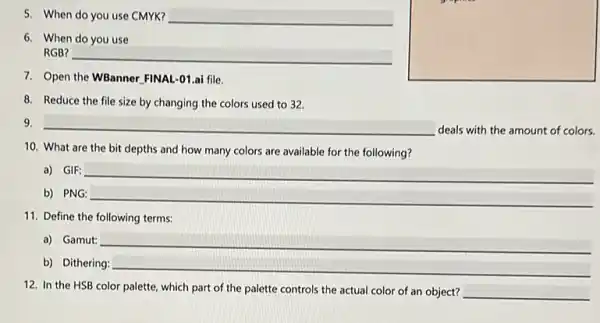 5. When do you use CMYK? __
6. When do you use
RGB?
__
7. Open the WBanner FINAL -01.ai file.
square 
8. Reduce the file size by changing the colors used to 32.
9.
__ deals with the amount of colors.
10. What are the bit depths and how many colors are available for the following?
a) GIF: __
b) PNG: __
11. Define the following terms:
a) Gamut: __
b) Dithering: __
12. In the HSB color palette, which part of the palette controls the actual color of an object? __