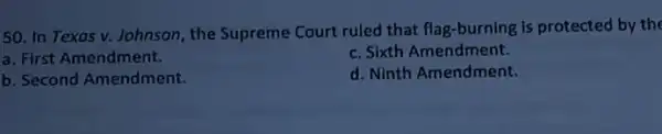 50. In Texas v.Johnson, the Supreme Court ruled that flag -burning is protected by the
a. First Amendment.
c. Sixth Amendment.
b. Second Amendment.
d. Ninth Amendment.