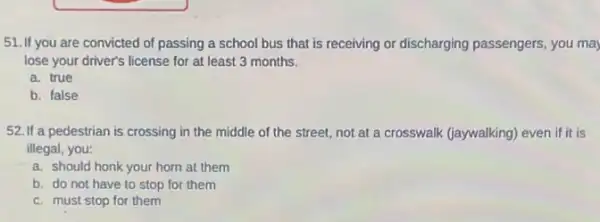 51. If you are convicted of passing a school bus that is receiving or discharging passengers, you may
lose your driver's license for at least 3 months.
a. true
b. false
52. If a pedestrian is crossing in the middle of the street.not at a crosswalk (jaywalking) even if it is
illegal, you:
a. should honk your horn at them
b. do not have to stop for them
c. must stop for them