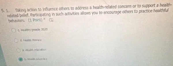 5.1. Taking action to Influence others to address a health-related concern or to support a health-
related belief. Participating in such activities allows you to encourage others to practice healthful
behaviors. (1Point)^2
c. Healthy people 2020
d. Healun literncy
a. Health education
b. Health adrocacy