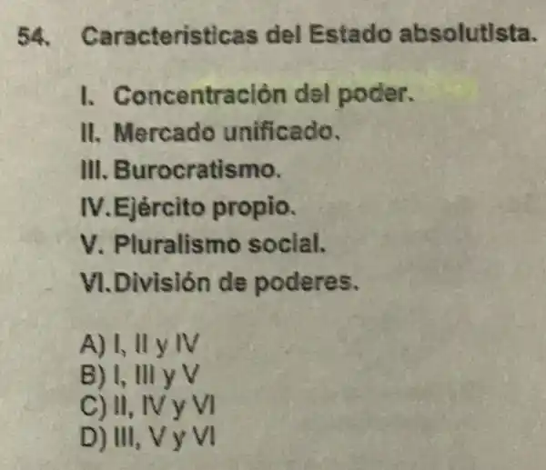 54 Caracteristicas del Estado absolutista.
1.Concentración del poder.
II. Mercado unificado.
III. Burocratismo.
IV.Ejército propio.
V. Pluralismo social.
VI.División de poderes.
A) I, II y IV
B) I, III yv
C) II, IV y VI
D) III, VYVI