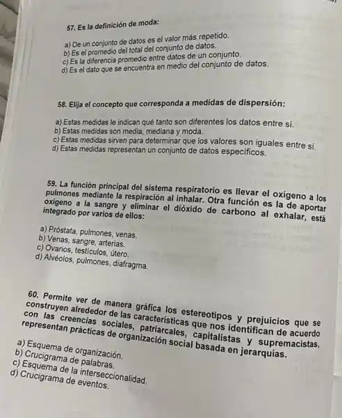 57. Es la definición de moda:
a) De un conjunto de datos es el valor más repetido.
total del conjunto de datos.
c) Es la diferencia promedin entre datos de un conjunto.
en medio del conjunto de datos.
58. Elija el concepto que corresponda a medidas de dispersión:
a) Estas medidas le indican qué tanto son diferentes los datos entre sí.
b) Estas medidas son media, mediana y moda.
c) Estas medidas sirven para determinar que los valores son iguales entre sí.
d) Estas medidas representan un conjunto de datos específicos.
59. La función principal del sistema respiratorio es llevar el oxigeno a los
pulmones mediante la respiración al inhalar. Otra función es la de aportar
oxigeno a la sangre y eliminar el dióxido de carbono al exhalar., está
integrado por varios de ellos:
a) Próstata, pulmones, venas.
b) Venas, sangre, arterias.
c) Ovarios, testiculos, útero
d) Alvéolos, pulmones,diafragma.
60. Permite ver de manera gráfica los estereotipos y prejuicios que se
construyen alrededor de las características que nos identifican de acuerdo
con las creencias sociales, patriarcales , capitalistas y supremacistas,
representan prácticas de organización social basada en jerarquías.
a) Esquema de organización.
b) Crucigrama de palabras.
c) Esquema de la interseccionalidad
d) Crucigrama de eventos.