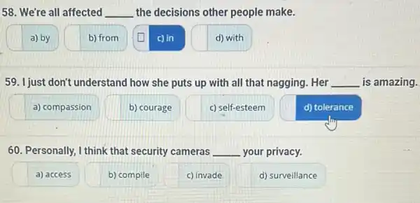 58. We're all affected __ the decisions other people make.
a) by
b) from
c) in
d) with
59. I just don't understand how she puts up with all that nagging.. Her __ is amazing.
a) compassion
b) courage
c) self-esteem
d) tolerance
60. Personally, I think that security cameras __ your privacy.
a) access
b) compile
c) invade
d) surveillance
