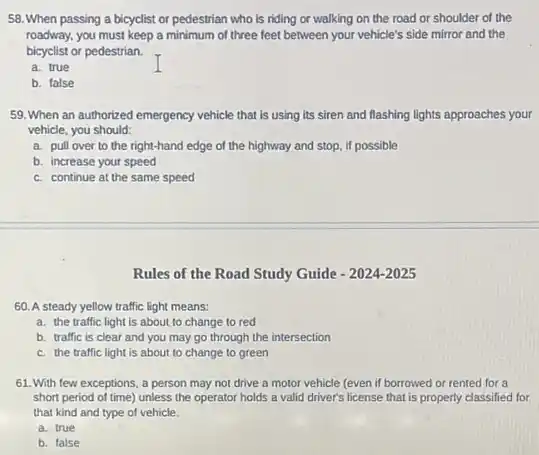 58. When passing a bicyclist or pedestrian who is riding or walking on the road or shoulder of the
roadway, you must keep a minimum of three feet between your vehicle's side mirror and the
bicyclist or pedestrian.
a. true
b. false
59. When an authorized emergency vehicle that is using its siren and flashing lights approaches your
vehicle, you should:
a. pull over to the right-hand edge of the highway and stop.if possible
b. increase your speed
c. continue at the same speed
Rules of the Road Study Guide - 2024-2025
60. A steady yellow traffic light means:
a. the traffic light is about to change to red
b. traffic is clear and you may go through the intersection
c. the traffic light is about to change to green
61. With few exceptions,a person may not drive a motor vehicle (even if borrowed or rented for a
short period of time)unless the operator holds a valid driver's license that is properly classified for
that kind and type of vehicle.
a. true
b. false