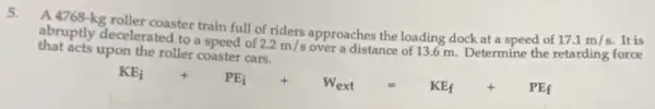 5.
A 4768-kg roller coaster train full of riders approaches the loading dock at a speed of
17.1m/s It is
that acts upon the roller coaster cars.
abruptly decelerated to speed of
2.2m/s
over a distance of 13.6 m Determine the retarding force