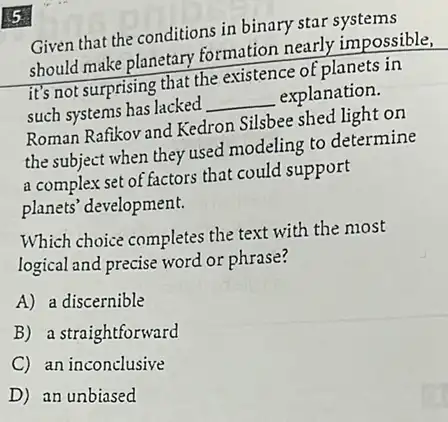 5
Given that the conditions in binary star systems
should make planetary formation nearly impossible,
it's not surprising that the existence of planets in
such systems has lacked __ explanation.
Roman Rafikov and Kedron Silsbee shed light on
the subject when they used modeling to determine
a complex set of factors that could support
planets' development.
Which choice completes the text with the most
logical and precise word or phrase?
A) a discernible
B) a straightforward
C an inconclusive
D) an unbiased