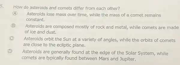 5.
How do asteroids and comets differ from each other?
A Asteroids lose mass over time, while the mass of a comet remains
constant.
B Asteroids are composed mostly of rock and metal, while comets are made
of ice and dust.
C
Asteroids orbit the Sun at a variety of angles, while the orbits of comets
are close to the ecliptic plane.
D Asteroids are generally found at the edge of the Solar System while
comets are typically found between Mars and Jupiter.