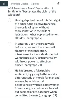 5
Multiple Choice 1 point
Which sentence from "Declaration of
Sentiments" best states the claim of the
selection?
Having deprived her of this first right
of a citizen, the elective franchise.
thereby leaving her without
representation in the halls of
legislation, he has oppressed her on
all sides. (paragraph 7)
In entering upon the great work
before us, we anticipate no small
amount of misconception,
misrepresentation and ridicule; but
we shall use every instrumentality
within our power to effect our
object. (paragraph 21)
He has created a false public
sentiment, by giving to the world a
different code of morals for man and
woman, by which moral
delinquencies which exclude women
from society, are not only tolerated
but deemed of little account when
committed by man. (paragraph 17)