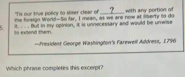 5.
Tis our true policy to steer clear of __ with any portion of
the foreign World-So far, I mean, as we are now at liberty to do
it. __ But in my opinion it is unnecessary and would be unwise
to extend them.
-President George Washington's Farewell Address, 1796
Which phrase completes this excerpt?