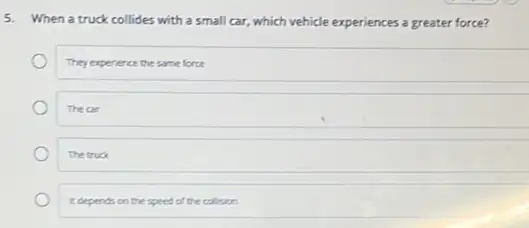 5.
When a truck collides with a small car.which vehicle experiences a greater force?
They experience the same force
The car
The truck
toepends on the speed of the collision