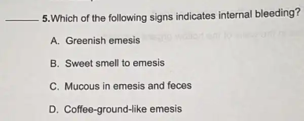 __ 5.Which of the following signs indicates internal bleeding?
A. Greenish emesis
B. Sweet smell to emesis
C. Mucous in emesis and feces
D. Coffee-ground-like emesis