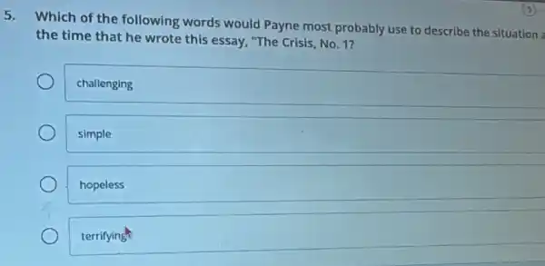 5.
Which of the following words would Payne most probably use to describe the situation
the time that he wrote this essay, "The Crisis, No. 1?
challenging
simple
hopeless
terrifying