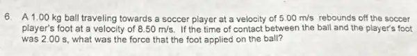 6. A1.00 kg ball traveling towards a soccer player at a velocity of 5.00m/s rebounds off the soccer
player's foot at a velocity of 8.50m/s If the time of contact between the ball and the player's foot
was 2.00 s what was the force that the foot applied on the ball?