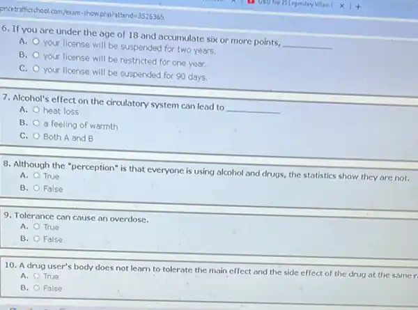 6. If you are under the age of 18 and accumulate six or more points,
__
A.
your license will be suspended for two years.
B.
your license will be restricted for one year.
C.
your license will be suspended for 90 days.
7. Alcohol's effect on the circulatory system can lead to
__
A. heat loss
B. a feeling of warmth
C. Both A and B
8. Although the "perception"is that everyone is using alcohol and drugs,the statistics show they are not.
A. True
B. False
9. Tolerance can cause an overdose.
A. True
B. False
10. A drug user's body does not learn to tolerate the main effect and the side effect of the drug at the samer
A. True
B. False