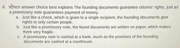 6. Which answer choice best explains The founding documents guarantee citizens rights, just as
a promissory note guarantees payment of money.
a. Just like a check , which is given to a single recipient, the founding documents give
rights to only certain people.
b. Just like a promissory note, the found documents are written on paper, which makes
them very fragile.
c. A promissory note is cashed at a bank much as the promises of the founding
documents are cashed at a courthouse.