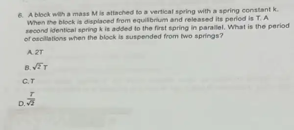 6. A block with a mass M is attached to a vertical spring with a spring constant k.
When the block is displaced from equilibrium and released its period is T. A
second identical spring k is added to the first spring in parallel.What is the period
of oscillations when the block is suspended from two springs?
A. 2T
B. sqrt (2)T
C.T
D.
(T)/(sqrt (2))