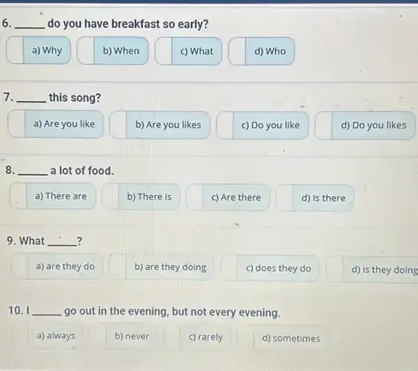 6. __ do you have breakfast so early?
a) Why
b) When
c) What
d) Who
7. __ this song?
a) Are you like
8. __ a lot of food.
a) There are
b) There is
c) Are there
d) Is there
? 9. What __
a) are they do
10. I __ go out in the evening, but not every evening.
a) always
b) never
c) rarely
d) sometimes
b) Are you likes
b) are they doing
c) Do you like
c) does they do
d) Do you likes
d) is they doing