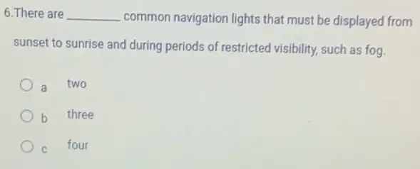 6. There are __ common navigation lights that must be displayed from
sunset to sunrise and during periods of restricted visibility, such as fog.
a two
b three
C four