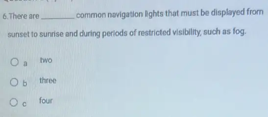 6. There are __ common navigation lights that must be displayed from
sunset to sunrise and during periods of restricted visibility, such as fog.
a two
b three
c four