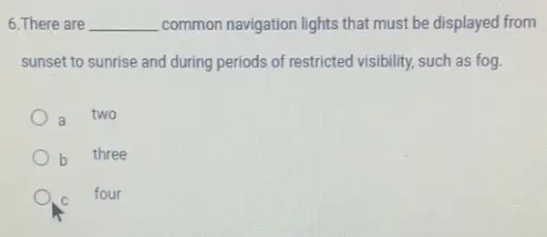 6. There are __ common navigation lights that must be displayed from
sunset to sunrise and during periods of restricted visibility, such as fog.
a two
three
C
four