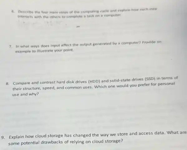 6. Describe the four main steps of the computing
ing cycle and explain how each step
Interacts with the others to complete a task on a computer.
7. In what ways does input affect the output generated by a
computer? Provide an
example to illustrate your point.
8. Compare and contrast hard disk drives (HDD)and solid-state drives (SSD)in terms of
their structure, speed, and common uses. Which one would you prefer for personal
use and why?
9. Explain how cloud storage has changed the way we store and access data. What are
some potential drawbacks of relying on cloud storage?