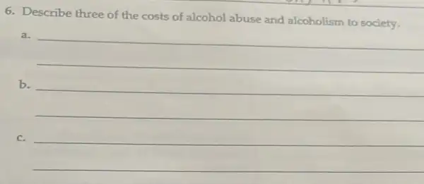 6. Describe three of the costs of alcohol abuse and alcoholism to society.
__
b.
c.