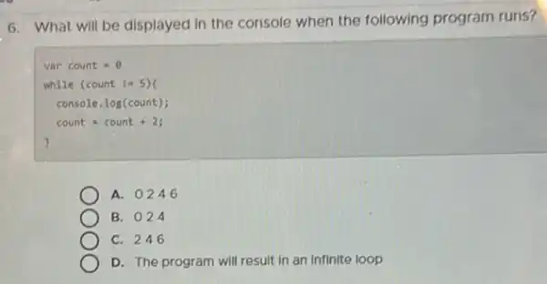 6. What will be displayed in the console when the following program runs?
var count =8
while (count Im 5 ) (
console. log(count);
count=count +2;
A. 0246
B. 024
C. 246
D. The program will result in an infinite loop