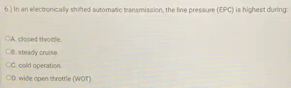 6.) In an electronically shifted automatic transmission, the line pressure (EPC) is highest during:
A. closed throttle
B. steady cruise.
C. cold operation
OD. wide open throttle (WOT).