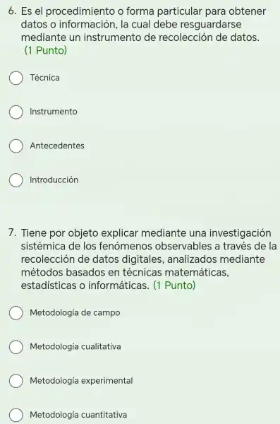 6. Es el procedimiento o forma particular 'para obtener
datos o información,la cual debe resguardarse
mediante un instrumento de recolecciór de datos.
(1 Punto)
Técnica
Instrumento
Antecedentes
Introducción
7. Tiene por objeto explicar mediante una investigación
sistémica de los fenómenos observables a través de la
recolecciór de datos digitales , analizados mediante
métodos basados en técnicas matemáticas,
estadisticas o informáticas . (1 Punto)
Metodología de campo
Metodología cualitativa
Metodología experimental
Metodología cuantitativa