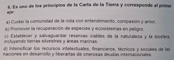 6. Es uno de los principios de la Carta de la Tierra y corresponde al primer
eje:
a) Cuidar la comunidad de la vida con entendimiento , compasión y amor.
b) Promover la recuperación de especies y ecosistemas en peligro.
c) Establecer y salvaguarda reservas viables de la naturaleza y la biosfera.
incluyendo tierras silvestres y áreas marinas.
d) Intensificar los recursos intelectuales financieros técnicos y sociales de las
naciones en desarrollo y liberarlas de onerosas deudas internacionales.