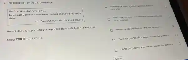 6. This excerpt is from the U.S. Constitution.
The Congress shall have Power
__
To regulate Commerce with foreign Nations, and among the several
states.
-U.S. Constitution, Article 1, Section 8, Clause 3
How did the U.S.Supreme Court interpret this article in Gibbons v.Ogden (1824)?
Select TWO correct answers.
D
commerce.
E
States may be subject to federal regulation in matters of
States may control commerce within their borders that involves
foreign countries.
States may regulate commerce within their own bo borders	E
States may pass legislation that restricts interstate commerce. E
States may possess the power to regulate interstate commerce.
E