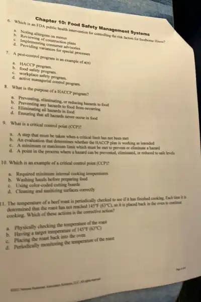 6. Which is an FDA public health intervention for controlling the risk factors for foodborne illness?
a. Noting allergens on menus
b. Reviewing of construction plans
C. Implementing consumer advisories
d. Providing variances for special processes
7. A pest-control program is an example of a(n)
a. HACCP program.
b. food safety program.
C. workplace safety program.
d. active managerial control program.
8. What is the purpose of a HACCP program?
a. Preventing, eliminating, or reducing hazards to food
b. Preventing any hazards to food from occurring
C.Eliminating all hazards in food
d. Ensuring that all hazards never occur in food
9. What is a critical control point (CCP)?
a. A step that must be taken when a critical limit has not beca mot
b. An evaluation that determines whether the HACC?plan is working as intended
or maximum limit which must be met to prevent or climinate a harard
d. A point in the process where a hubied can be prevented.eliminated, or reduced to safe levels
10. Which is an example of a critical control point (CCP)?
a. Required minimum prep cooking temperatures
before preparing food
color-coded cutting
d. Cleaning or-could cring surfaces concertly
145^circ F(63^circ C),
so it is placed back in Cho oven to continue
1. The temperature of must mast is periodically for (6)to see if it has finished cooking. Exch time it is
Which of these actions is the corrective
a. Physically choclespe temperature of games.
temperature
the roast
a. Periodically must having the temperature of the roast