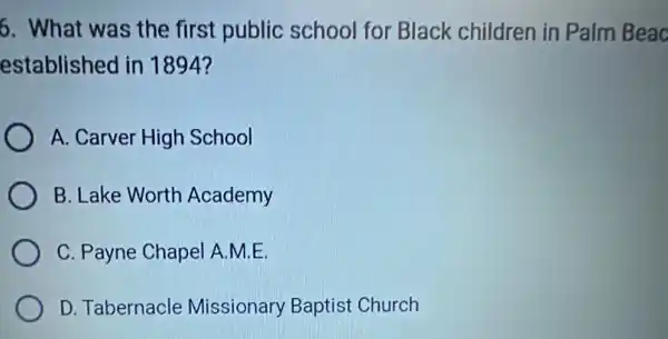 6. What was the first public school for Black children in Palm Beac
established in 1894?
A. Carver High School
B. Lake Worth Academy
C. Payne Chapel A.M.E.
D. Tabernacle Missionary Baptist Church