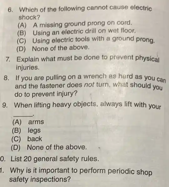 6. Which of the following cannot cause electric
shock?
(A) A missing ground prong on cord.
(B) Using an electric drill on wet floor.
(C) Using electric tools with a ground prong.
(D) None of the above.
7. Explain what must be done to prevent physical
injuries.
8. If you are pulling on a wrench as hard as you can
and the fastener does not turn, what should you
do to prevent injury?
9. When lifting heavy objects , always lift with your
__
(A) arms
(B) legs
(C) back
(D) None of the above.
0. List 20 general safety rules.
1. Why is it important to perform periodic shop
safety inspections?