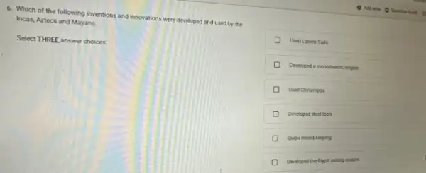 6. Which of the following inventions and innovations were developed and used by the
Incas, Aztecs and Mayans.
Select THREE answer choices:
D Used Lateen Sals
Developed a monothesic nights
Used Chinampas
Developed steel tools
D
Quipu record keeping
Developed the Glyph writing system