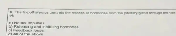 6. The hypothalamus controls the release of hormones from the pituitary gland through the use
of:
a) Neural impulses
b) Releasing and inhibiting hormones
c) Feedback loops
d) All of the above