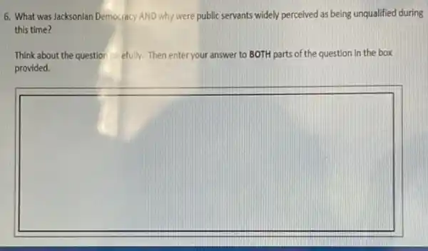 6. What was Jacksonian Democracy AND why were public servants widely perceived as being unqualified during
this time?
Think about the questior carefully. Then enter your answer to BOTH parts of the question in the box
provided.
square