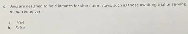 6. Jails are designed to hold inmates for short-term stays, such as those awaiting trial or serving
minor sentences.
a. True
b. False