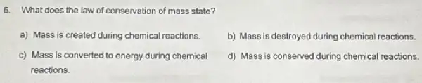 6. What does the law of conservation of mass state?
a) Mass is created during chemical reactions,
b) Mass is destroyed during chemical reactions.
c) Mass is converted to energy during chemical
reactions.
d) Mass is conserved during chemical reactions.