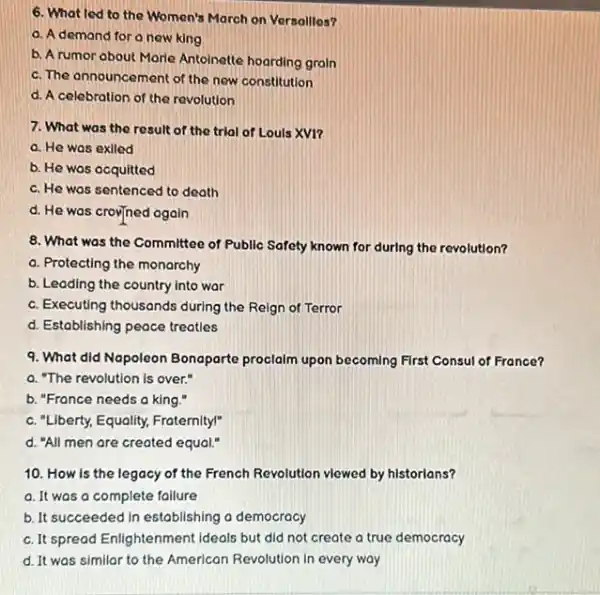 6. What led to the Women's March on Versallles?
a. A demand for a new king
b. A rumor about Morle Antoinette hoarding grain
c. The announcement of the new constitution
d. A celebration of the revolution
7. What was the result of the trial of Louls XV1?
a. He was exiled
b. He was acquitted
c. He was sentenced to death
d. He was crovined again
8. What was the Committee of Public Safety known for durIng the revolution?
a. Protecting the monarchy
b. Leading the country into war
c. Executing thousands during the Reign of Terror
d. Establishing peace treatles
9. What did Napoleon Bonaparte proclalm upon becoming First Consul of France?
a. "The revolution is over."
b. "Fronce needs a king."
c. "Liberty, Equality,Fraternity!"
d. "All men are created equal."
10. How is the legacy of the French Revolution viewed by historians?
a. It was a complete failure
b. It succeeded in establishing a democracy
c. It spread Enlightenment ideals but did not create a true democracy
d. It was similar to the American Revolution in every way