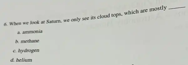6. When we look at Saturn, we only see its cloud tops.which are mostly
__
a. ammonia
b. methane
c. hydrogen
d. helium