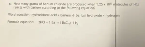 6. How many grams of barium chloride are produced when 1.25times 10^23 molecules of HCl
reacts with barium according to the following equation?
Word equation: hydrochloric acid+bariumarrow barium hydroxide+hydrogen
Formula equation: 2HCl+1Baarrow 1BaCl_(2)+1H_(2)