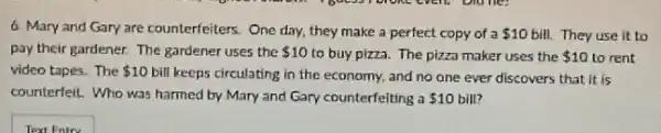 6. Mary and Gary are counterfeiters. One day.they make a perfect copy of a 10 bill. They use it to
pay their gardener. The gardener uses the 10 to buy pizza. The pizza maker uses the 10 to rent
video tapes. The 10 bill keeps circulating in the economy, and no one ever discovers that it is
counterfeit. Who was harmed by Mary and Gary counterfeiting a 10 bill?