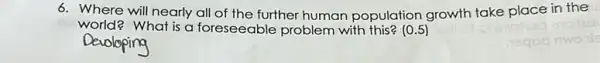 6. Where will nearly all of the further human population growth take place in the
world? What is a foreseeable problem with this? (0.5)