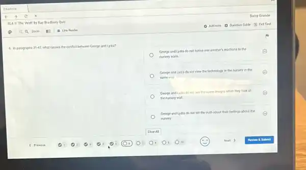 6. In paragraphs 31-47. what causes the conflict between George and Lydia?
George and Lydia do not notice one another's reactions
to the
E
nursery walls.
George and Lydia do not view the technology in the nursery in the E
same way
George and Lydia do not see the same images when they look at E
the nursery wall.
George and Lydia do not tell the truth about their feelings
about the
nursery
