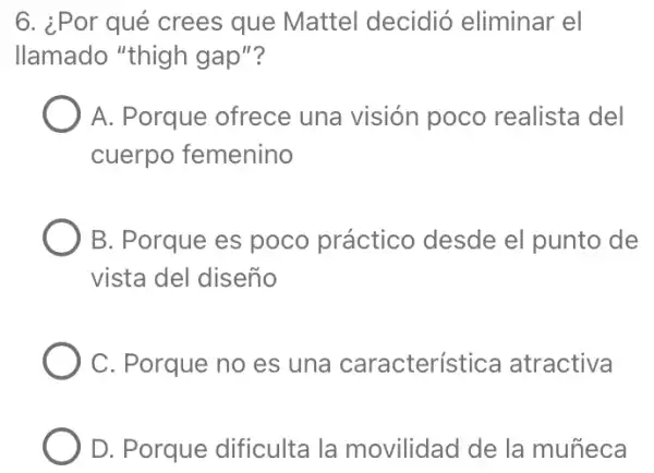 6. ¿Por qué crees que Mattel decidió eliminar el
llamado "thigh gap"?
A. Porque ofrece una visión poco realista del
cuerpo femenino
B. Porque es poco práctico desde el punto de
vista del diseño
C. Porque no es una característica atractiva
D. Porque dificulta la movilidad de la muñeca