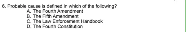 6. Probable cause is defined in which of the following?
A. The Fourth Amendment
B. The Fifth Amendment
C. The Law Enforcement Handbook
D. The Fourth Constitution