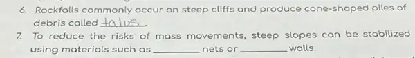 6. Rockfalls commonly occur on steep cliffs and produce cone -shaped piles of
debris called __
7. To reduce the risks of mass movements , steep slopes can be stabilized
using materials such as __ nets or __ walls.