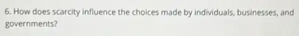 6. How does scarcity influence the choices made by individuals, businesses and
governments?