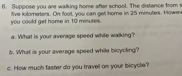 6. Suppose you are walking home after school. The distance from s
five kilometers . On foot, you can get home in 25 minutes. Howev
you could get home in 10 minutes.
a. What is your average speed while walking?
b. What is your average speed while bicycling?
c. How much faster do you travel on your bicycle?